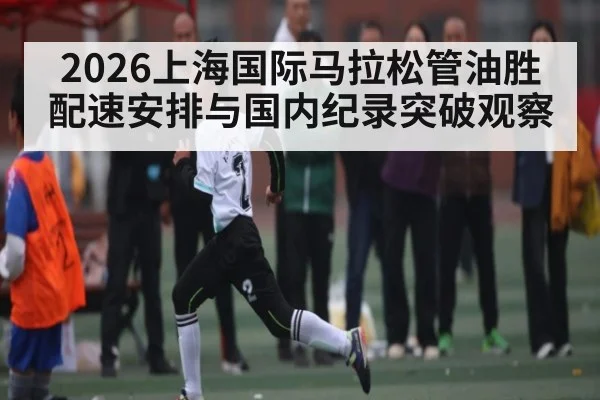 2026上海国际马拉松管油胜配速安排与国内纪录突破观察